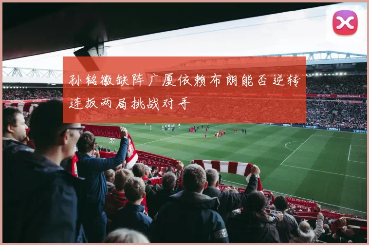 孙铭徽缺阵广厦依赖布朗能否逆转连扳两局挑战对手