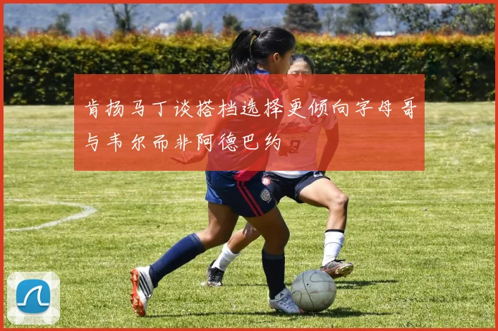 肯扬马丁谈搭档选择更倾向字母哥与韦尔而非阿德巴约