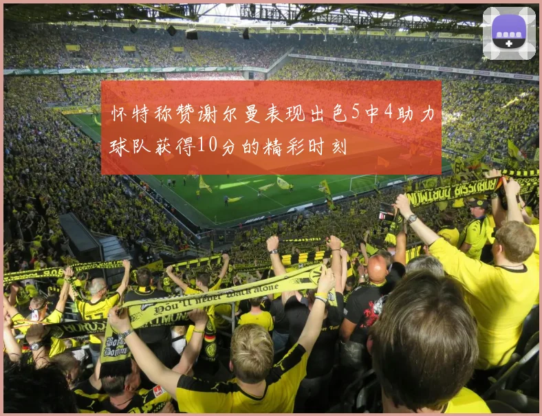 怀特称赞谢尔曼表现出色5中4助力球队获得10分的精彩时刻
