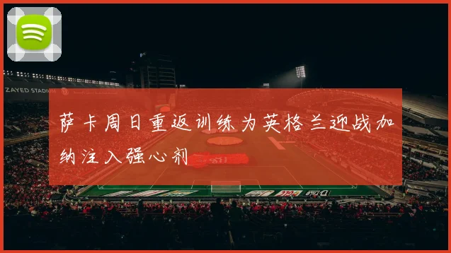 萨卡周日重返训练为英格兰迎战加纳注入强心剂