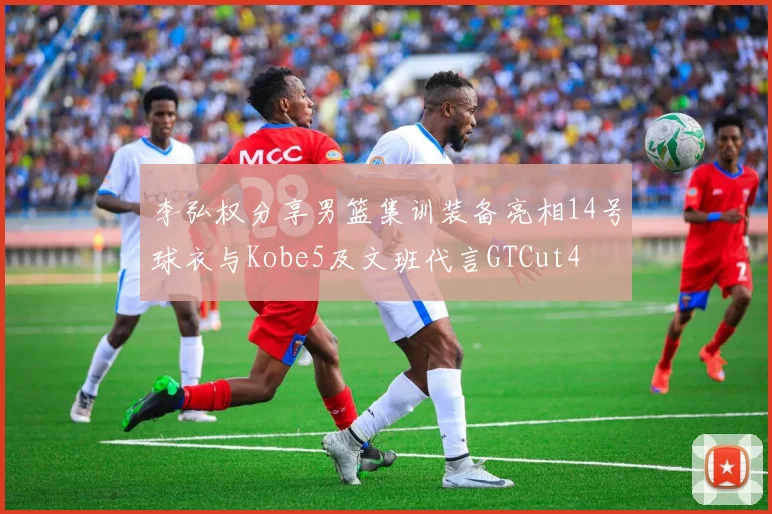 李弘权分享男篮集训装备亮相14号球衣与Kobe5及文班代言GTCut4
