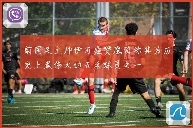 前国足主帅伊万盛赞魔笛称其为历史上最伟大的五名球员之一