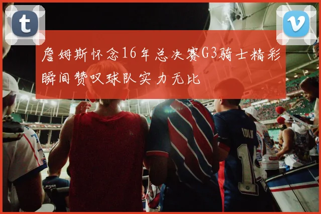詹姆斯怀念16年总决赛G3骑士精彩瞬间赞叹球队实力无比