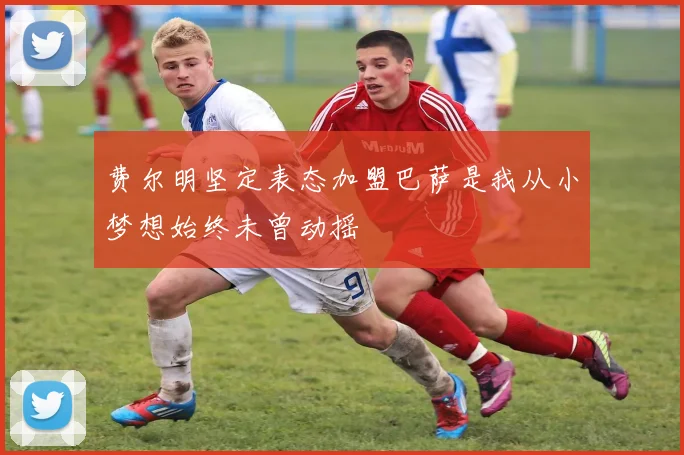 费尔明坚定表态加盟巴萨是我从小梦想始终未曾动摇