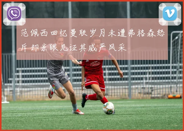 范佩西回忆曼联岁月未遭弗格森怒斥却亲眼见证其威严风采
