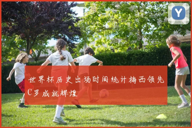 世界杯历史出场时间统计梅西领先C罗成就辉煌