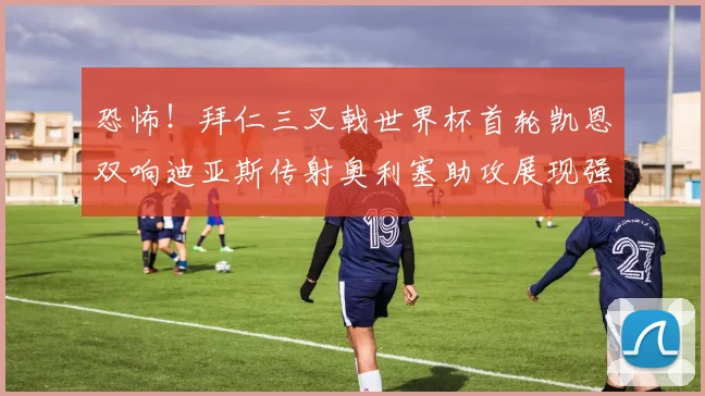恐怖！拜仁三叉戟世界杯首轮凯恩双响迪亚斯传射奥利塞助攻展现强大实力