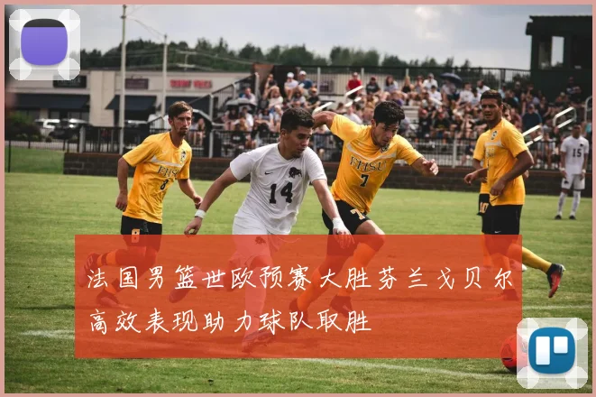 法国男篮世欧预赛大胜芬兰戈贝尔高效表现助力球队取胜