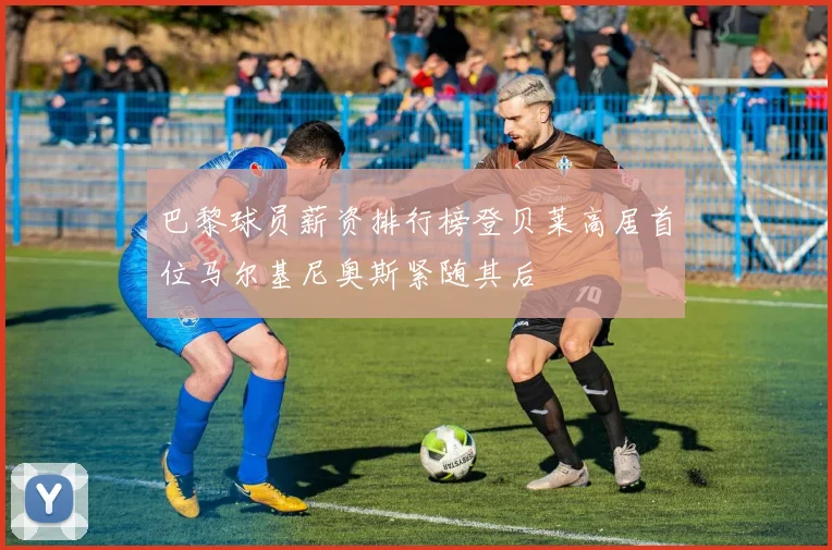 巴黎球员薪资排行榜登贝莱高居首位马尔基尼奥斯紧随其后