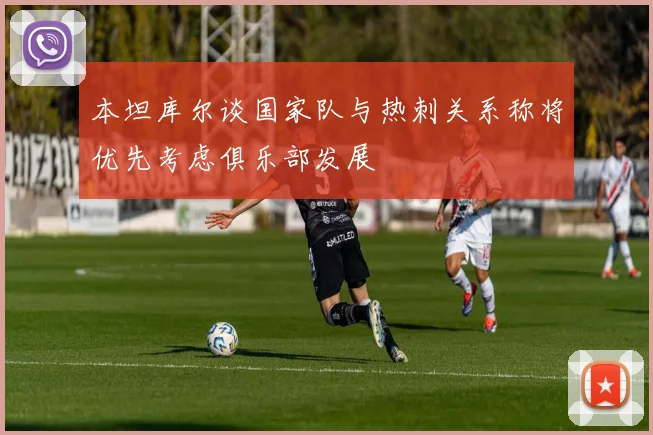 本坦库尔谈国家队与热刺关系称将优先考虑俱乐部发展