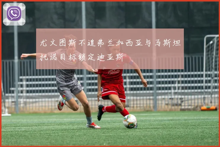 尤文图斯不追弗兰加西亚与马斯坦托诺目标锁定迪亚斯