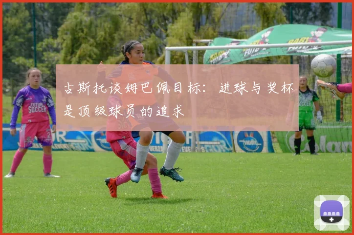 古斯托谈姆巴佩目标：进球与奖杯是顶级球员的追求