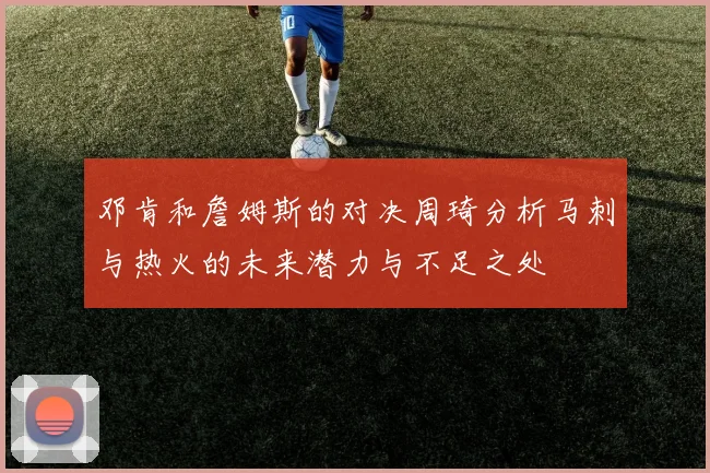 邓肯和詹姆斯的对决周琦分析马刺与热火的未来潜力与不足之处