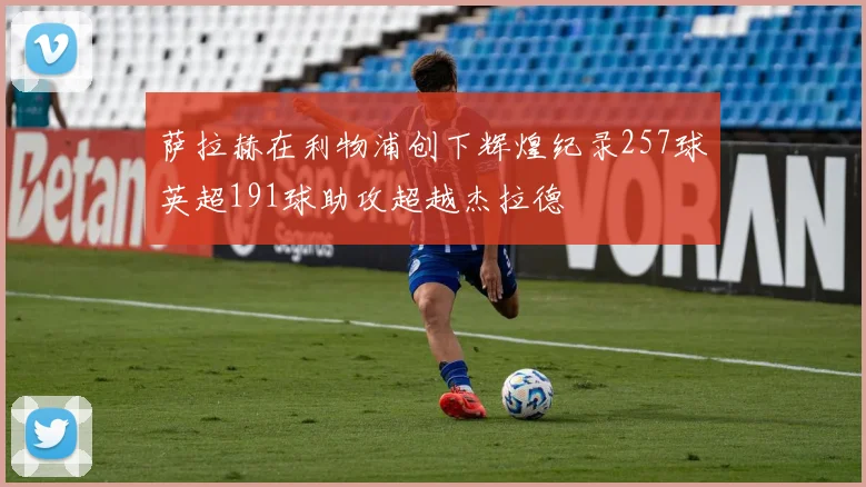 萨拉赫在利物浦创下辉煌纪录257球英超191球助攻超越杰拉德