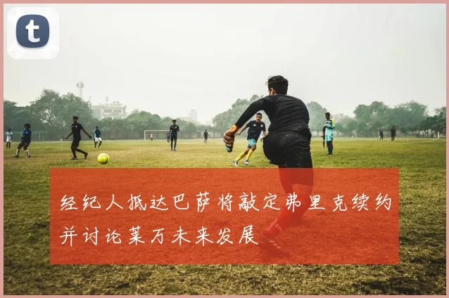经纪人抵达巴萨将敲定弗里克续约并讨论莱万未来发展
