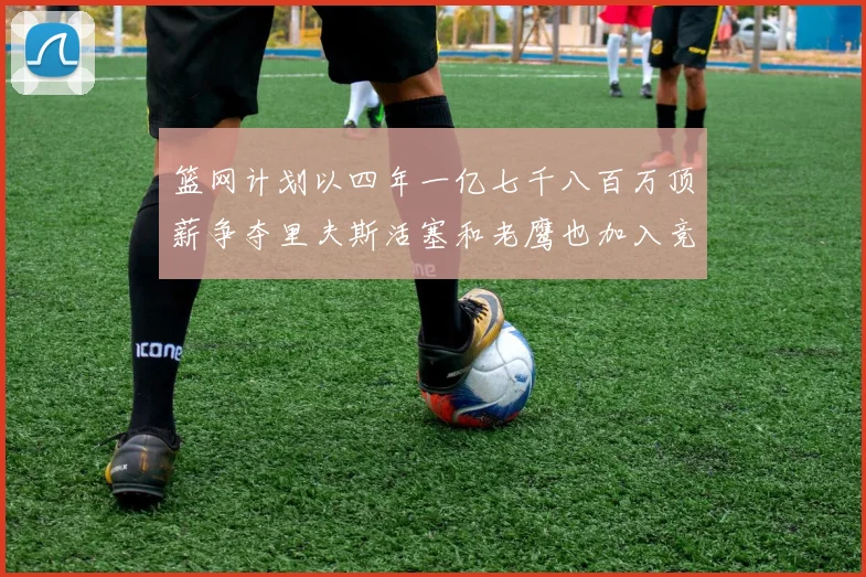 篮网计划以四年一亿七千八百万顶薪争夺里夫斯活塞和老鹰也加入竞标行列