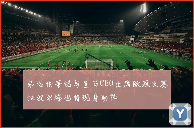 弗洛伦蒂诺与皇马CEO出席欧冠决赛拉波尔塔也将现身助阵