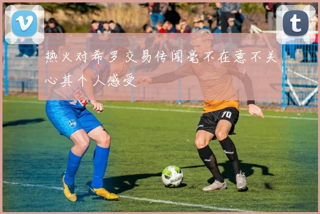 热火对希罗交易传闻毫不在意不关心其个人感受