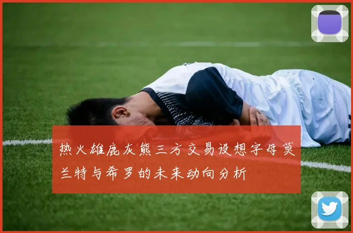 热火雄鹿灰熊三方交易设想字母莫兰特与希罗的未来动向分析