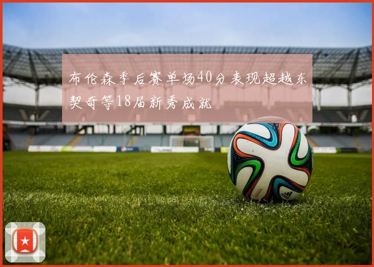 布伦森季后赛单场40分表现超越东契奇等18届新秀成就