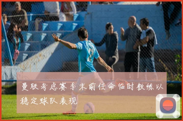 曼联考虑赛季末前任命临时教练以稳定球队表现