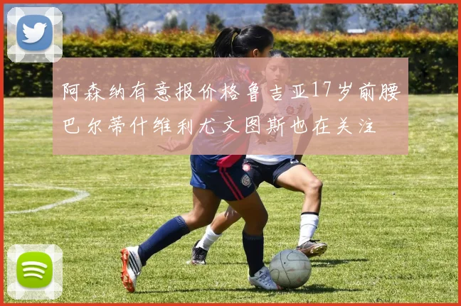 阿森纳有意报价格鲁吉亚17岁前腰巴尔蒂什维利尤文图斯也在关注